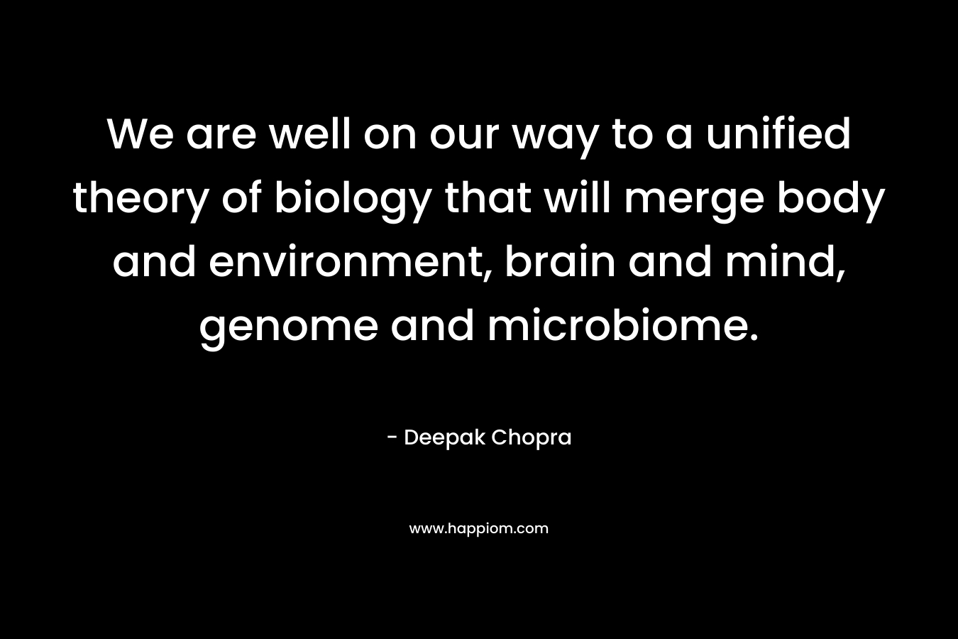 We are well on our way to a unified theory of biology that will merge body and environment, brain and mind, genome and microbiome. – Deepak Chopra