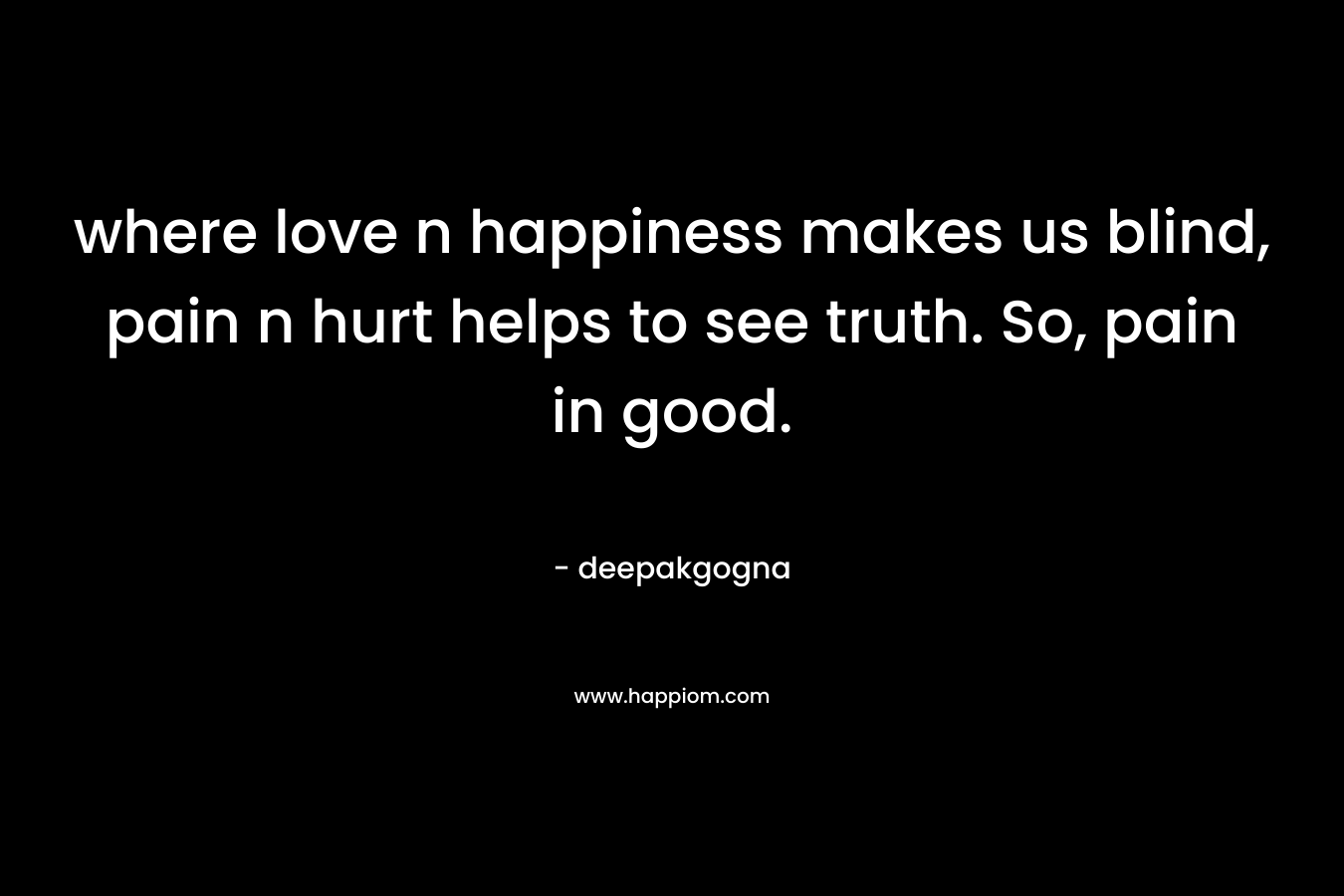 where love n happiness makes us blind, pain n hurt helps to see truth. So, pain in good.