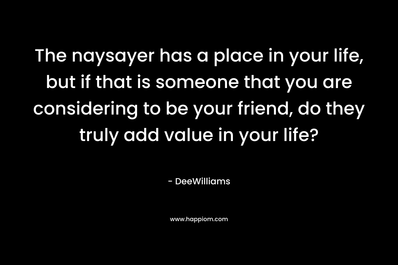 The naysayer has a place in your life, but if that is someone that you are considering to be your friend, do they truly add value in your life?