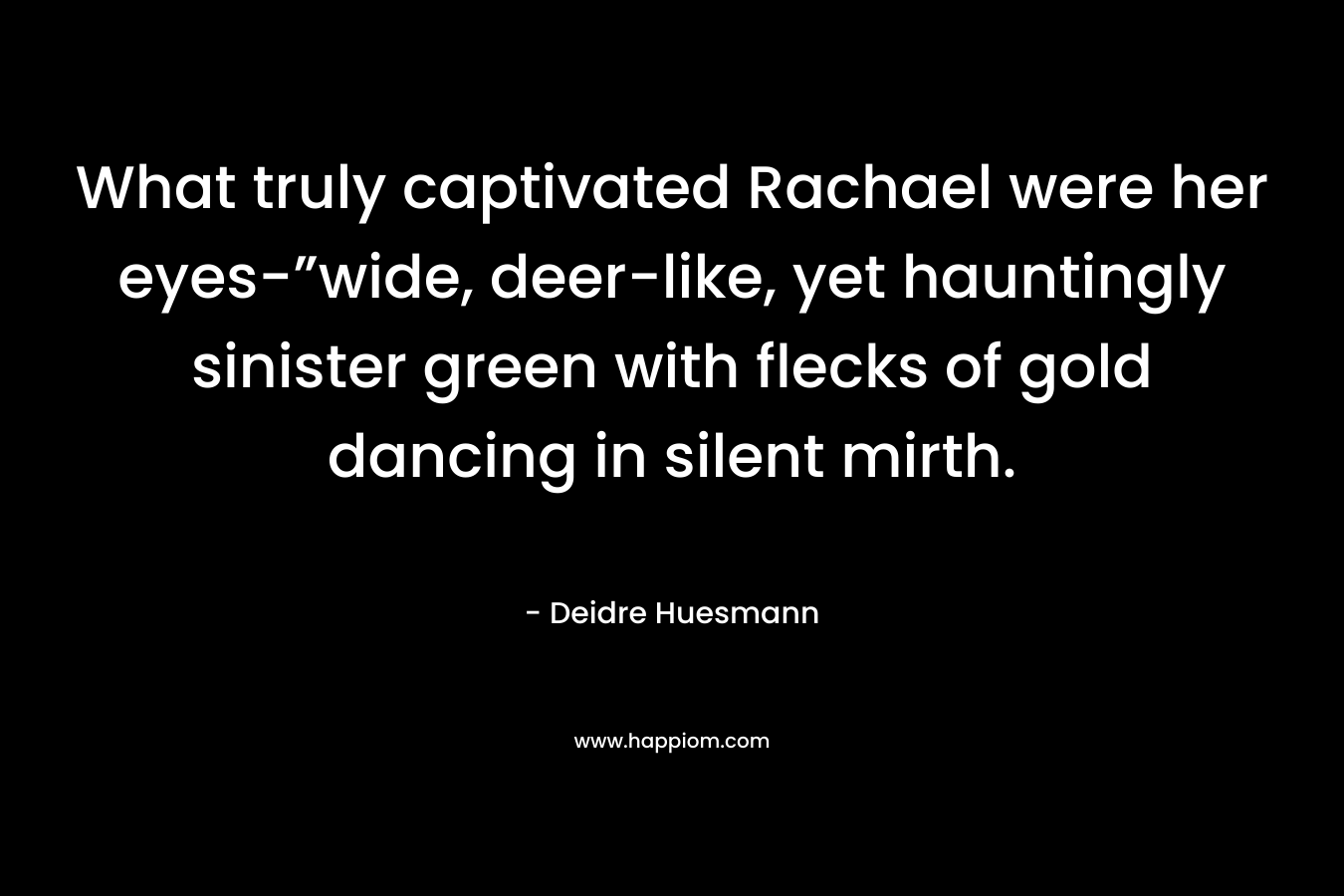 What truly captivated Rachael were her eyes-”wide, deer-like, yet hauntingly sinister green with flecks of gold dancing in silent mirth. – Deidre Huesmann