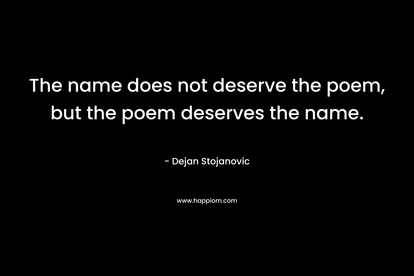 The name does not deserve the poem, but the poem deserves the name. – Dejan Stojanovic