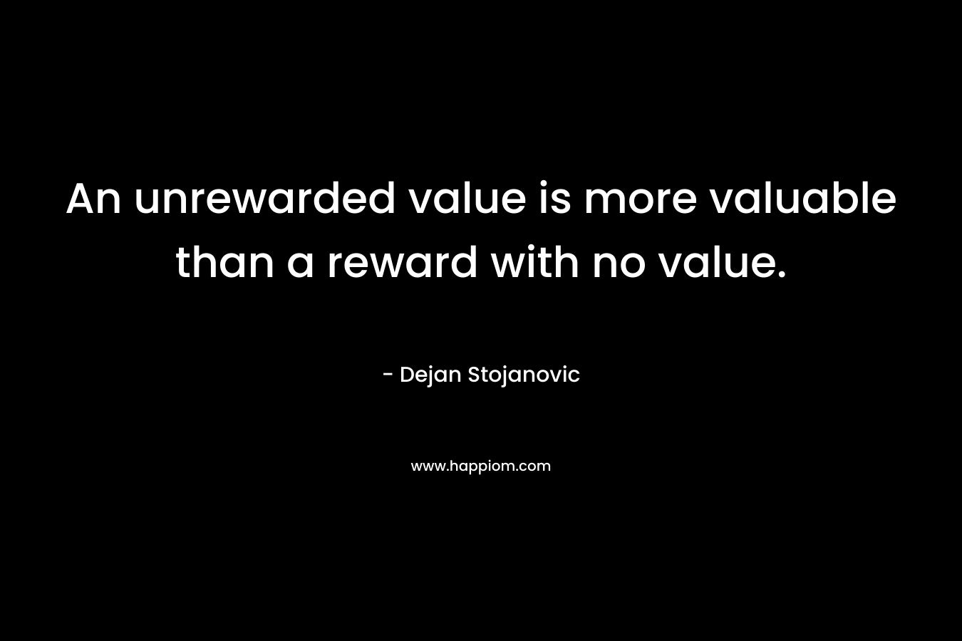 An unrewarded value is more valuable than a reward with no value. – Dejan Stojanovic