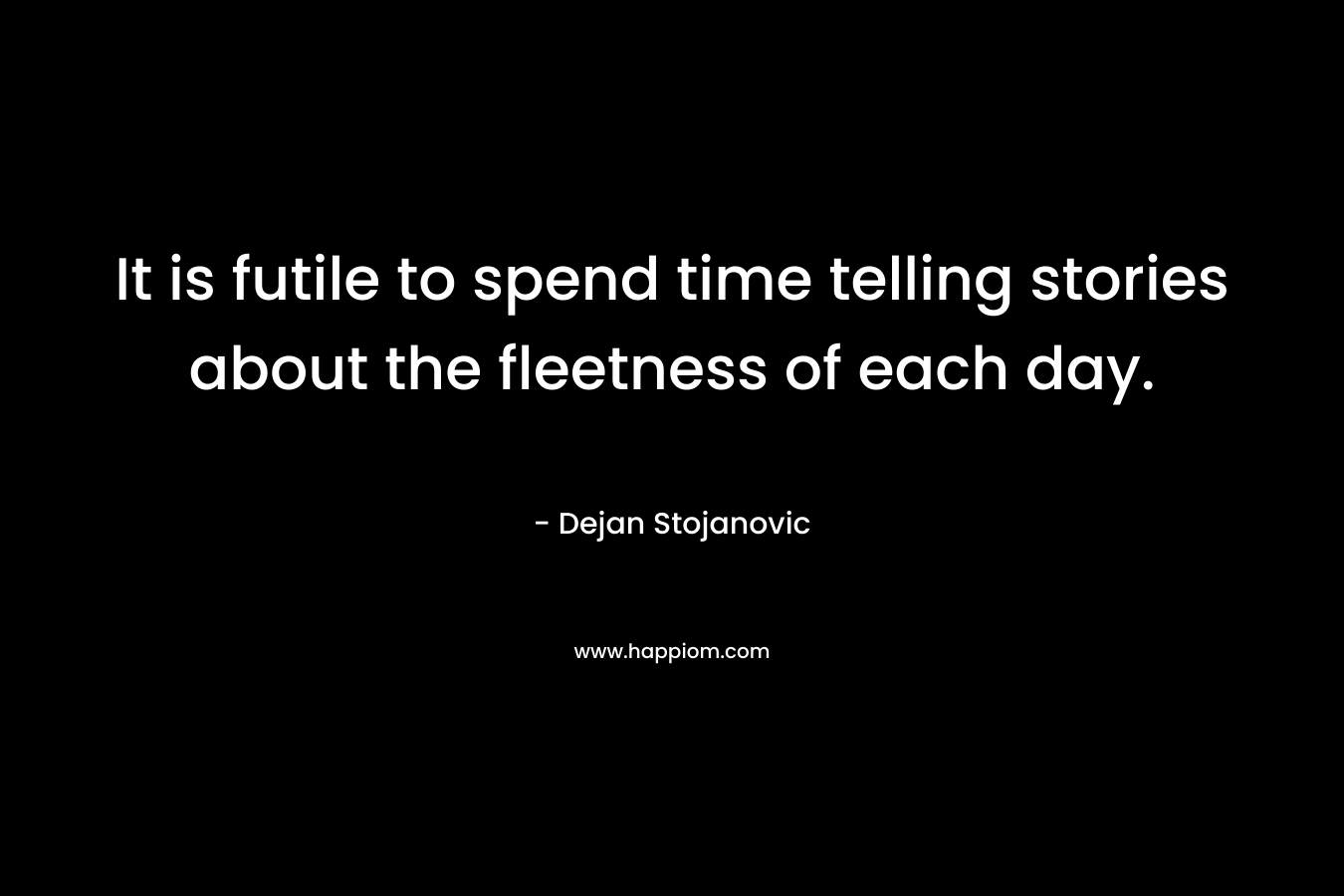 It is futile to spend time telling stories about the fleetness of each day.