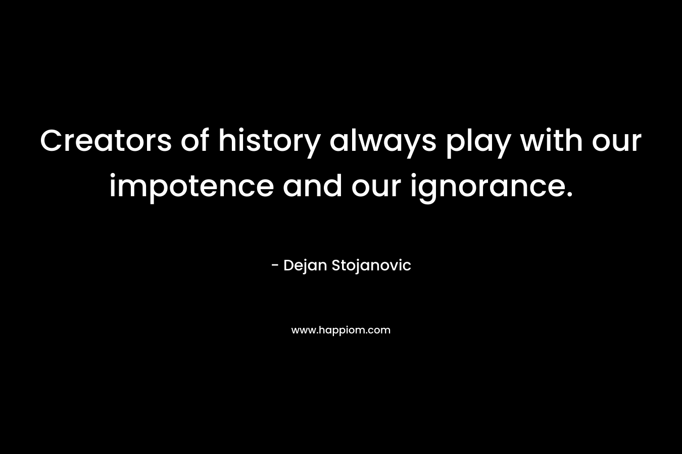 Creators of history always play with our impotence and our ignorance. – Dejan Stojanovic