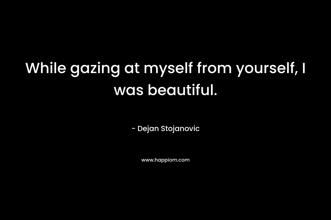 While gazing at myself from yourself, I was beautiful. – Dejan Stojanovic