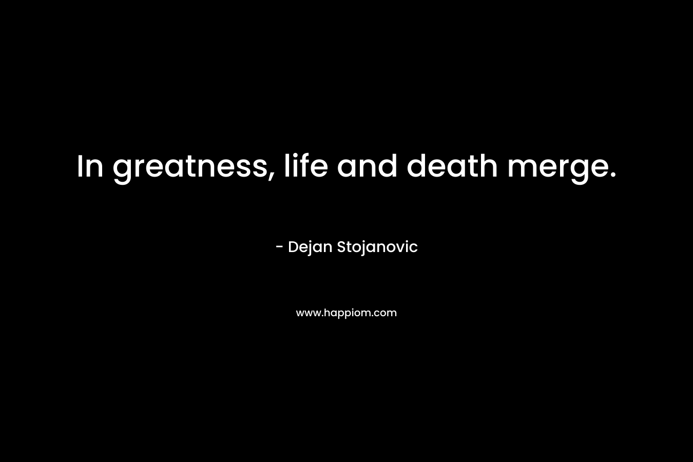 In greatness, life and death merge. – Dejan Stojanovic