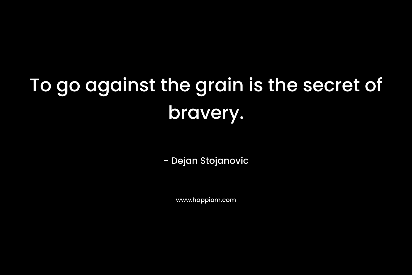 To go against the grain is the secret of bravery.