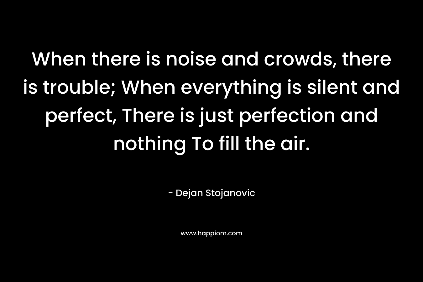 When there is noise and crowds, there is trouble; When everything is silent and perfect, There is just perfection and nothing To fill the air.