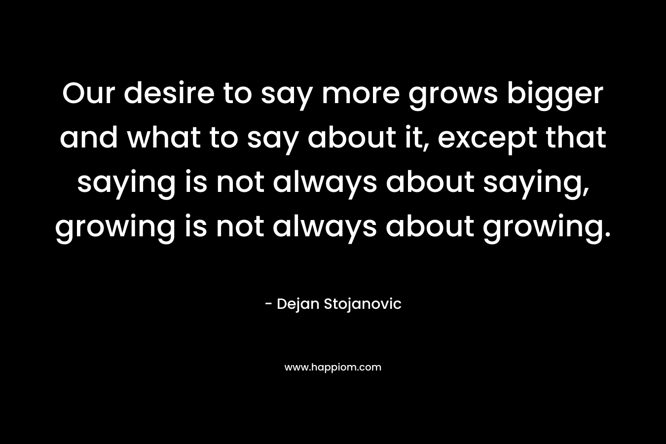 Our desire to say more grows bigger and what to say about it, except that saying is not always about saying, growing is not always about growing.