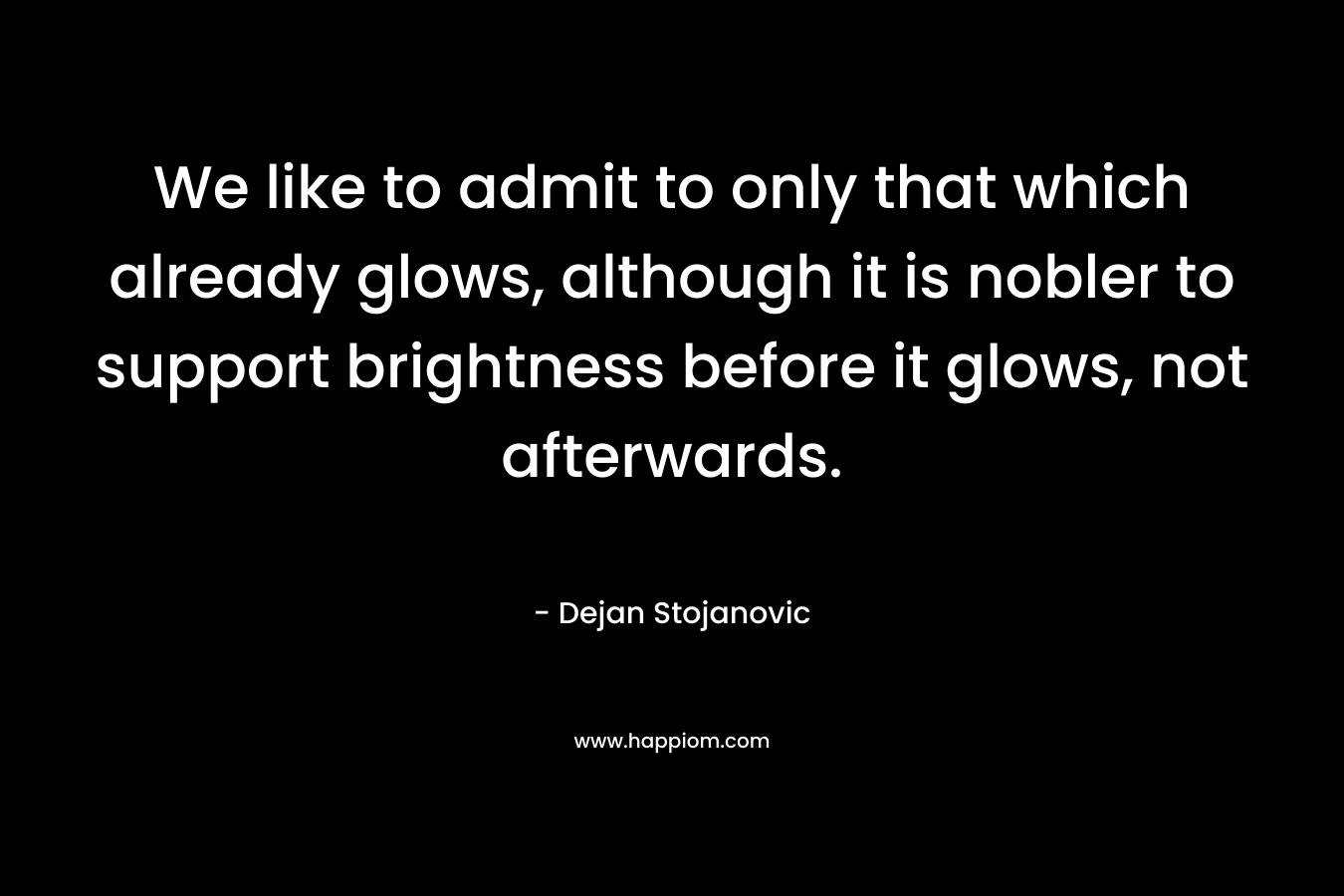 We like to admit to only that which already glows, although it is nobler to support brightness before it glows, not afterwards.