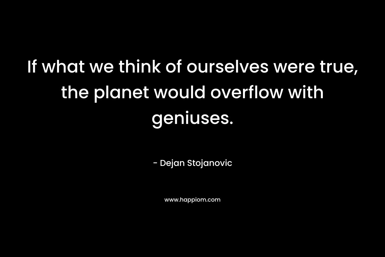 If what we think of ourselves were true, the planet would overflow with geniuses. – Dejan Stojanovic