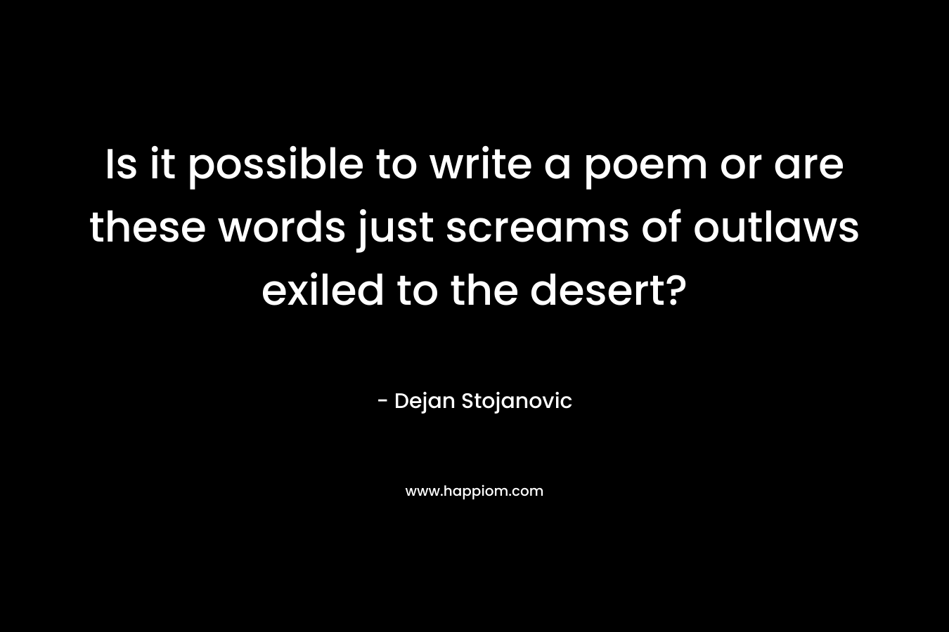 Is it possible to write a poem or are these words just screams of outlaws exiled to the desert? – Dejan Stojanovic