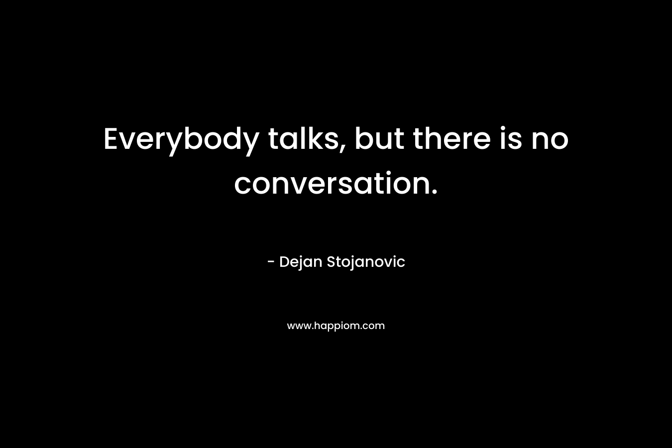 Everybody talks, but there is no conversation. – Dejan Stojanovic