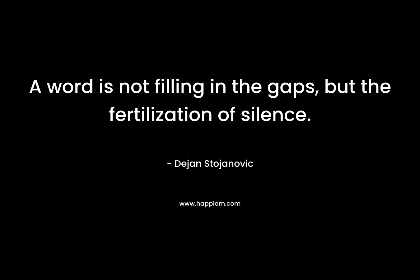 A word is not filling in the gaps, but the fertilization of silence. – Dejan Stojanovic