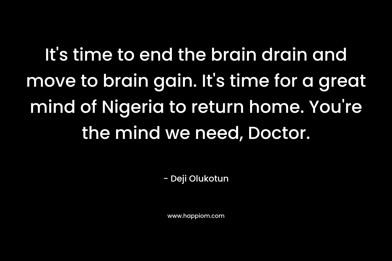 It’s time to end the brain drain and move to brain gain. It’s time for a great mind of Nigeria to return home. You’re the mind we need, Doctor. – Deji Olukotun