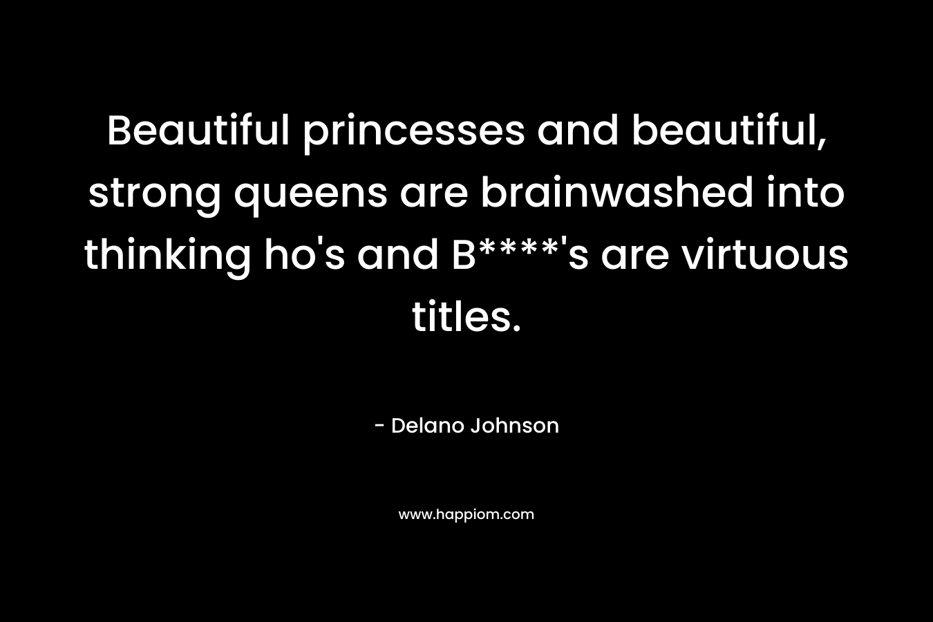 Beautiful princesses and beautiful, strong queens are brainwashed into thinking ho’s and B****’s are virtuous titles. – Delano Johnson