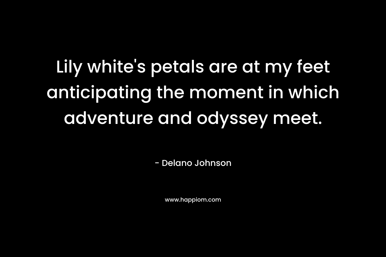 Lily white’s petals are at my feet anticipating the moment in which adventure and odyssey meet. – Delano Johnson