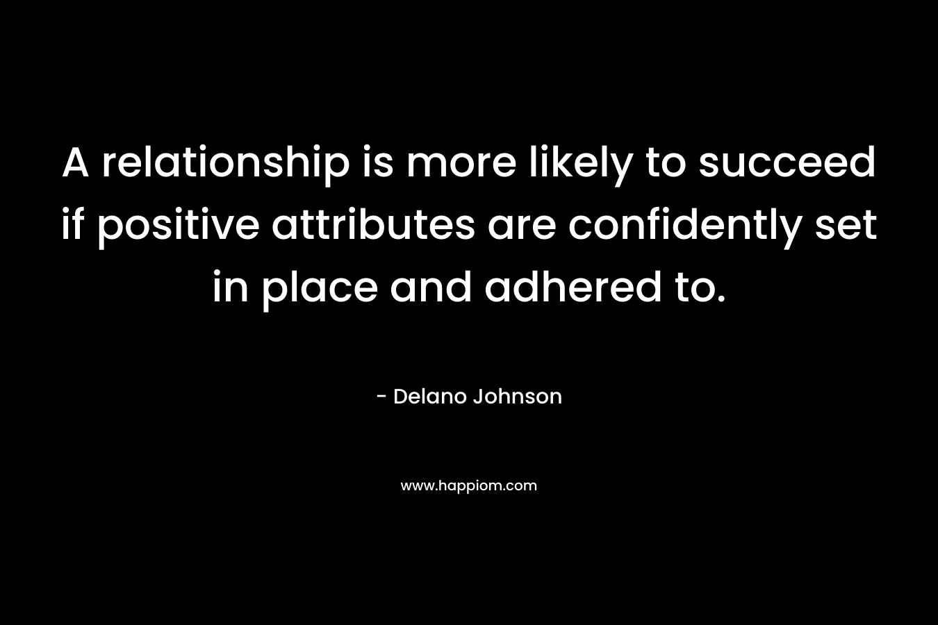 A relationship is more likely to succeed if positive attributes are confidently set in place and adhered to. – Delano Johnson