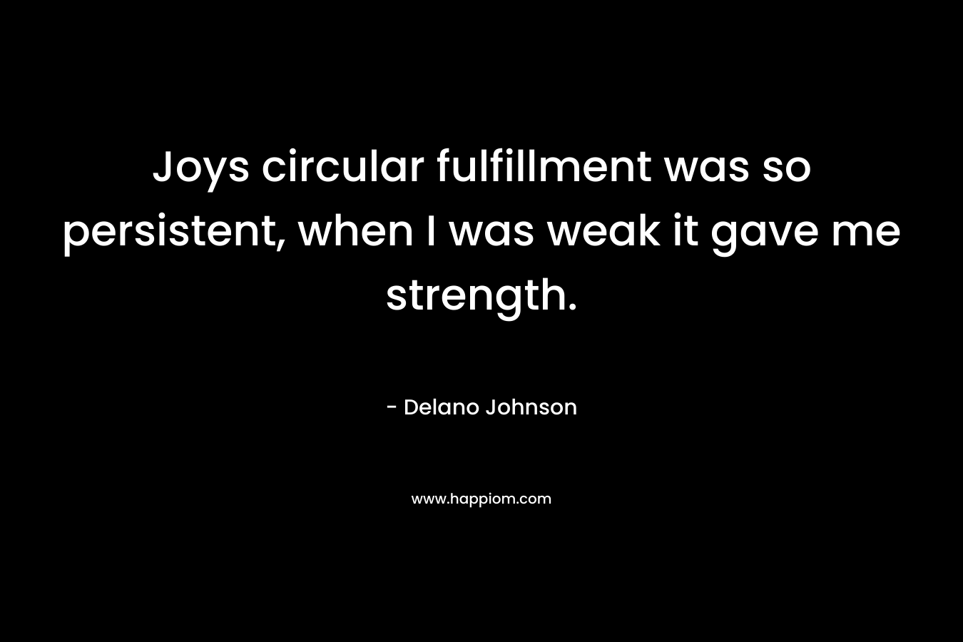Joys circular fulfillment was so persistent, when I was weak it gave me strength.