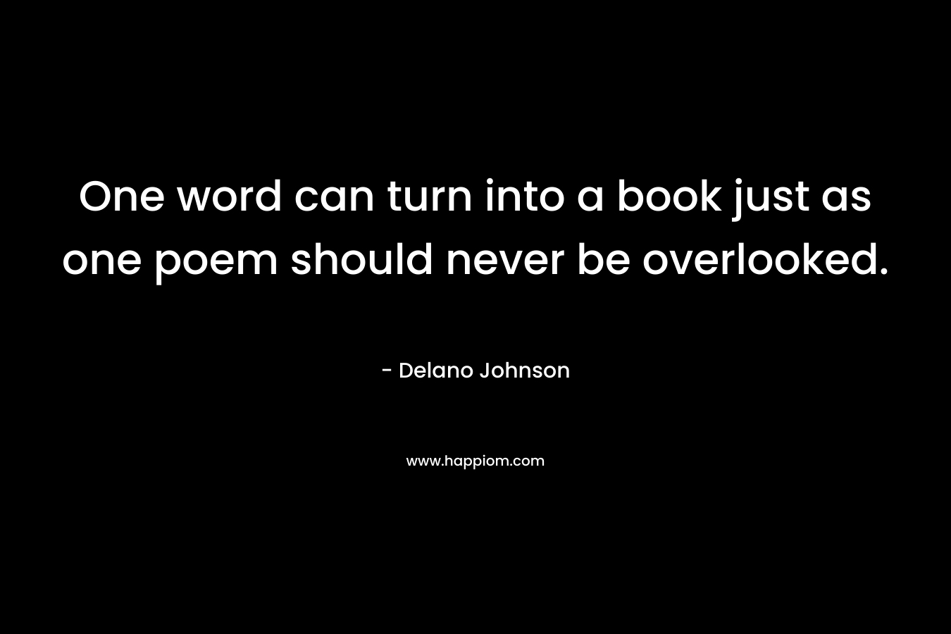 One word can turn into a book just as one poem should never be overlooked. – Delano Johnson