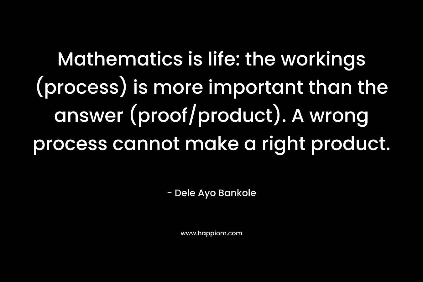Mathematics is life: the workings (process) is more important than the answer (proof/product). A wrong process cannot make a right product.