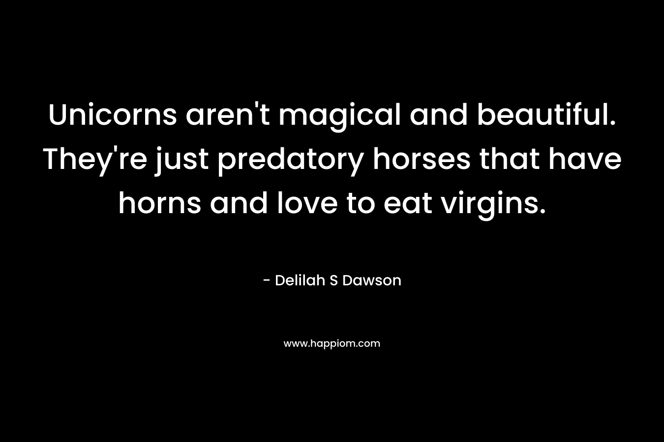 Unicorns aren’t magical and beautiful. They’re just predatory horses that have horns and love to eat virgins. – Delilah S Dawson