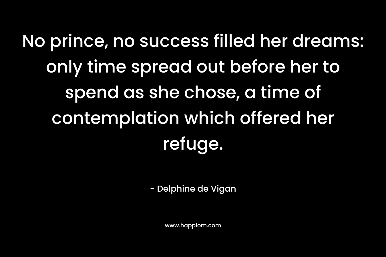 No prince, no success filled her dreams: only time spread out before her to spend as she chose, a time of contemplation which offered her refuge. – Delphine de Vigan