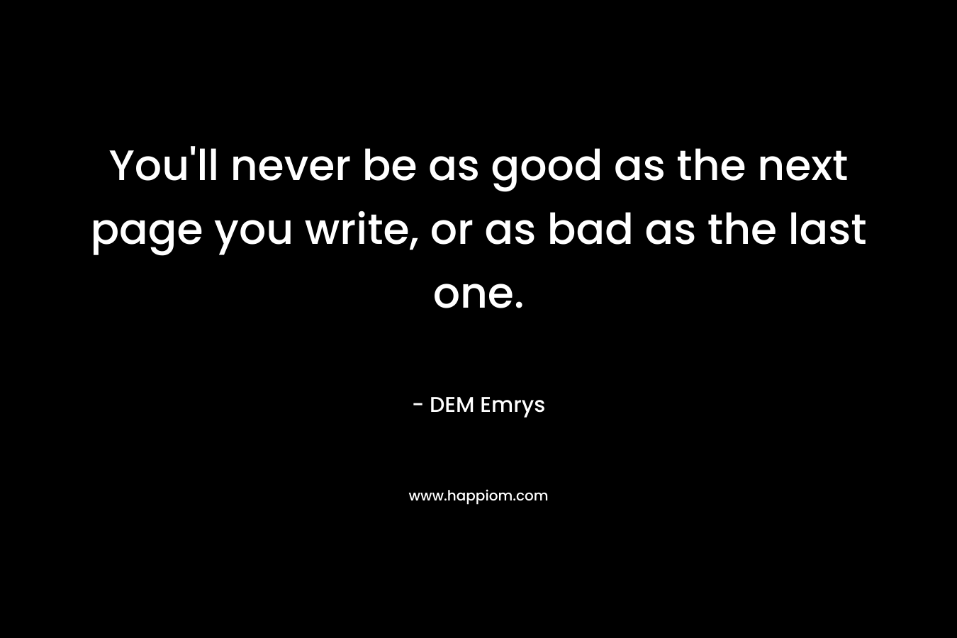 You’ll never be as good as the next page you write, or as bad as the last one. – DEM Emrys