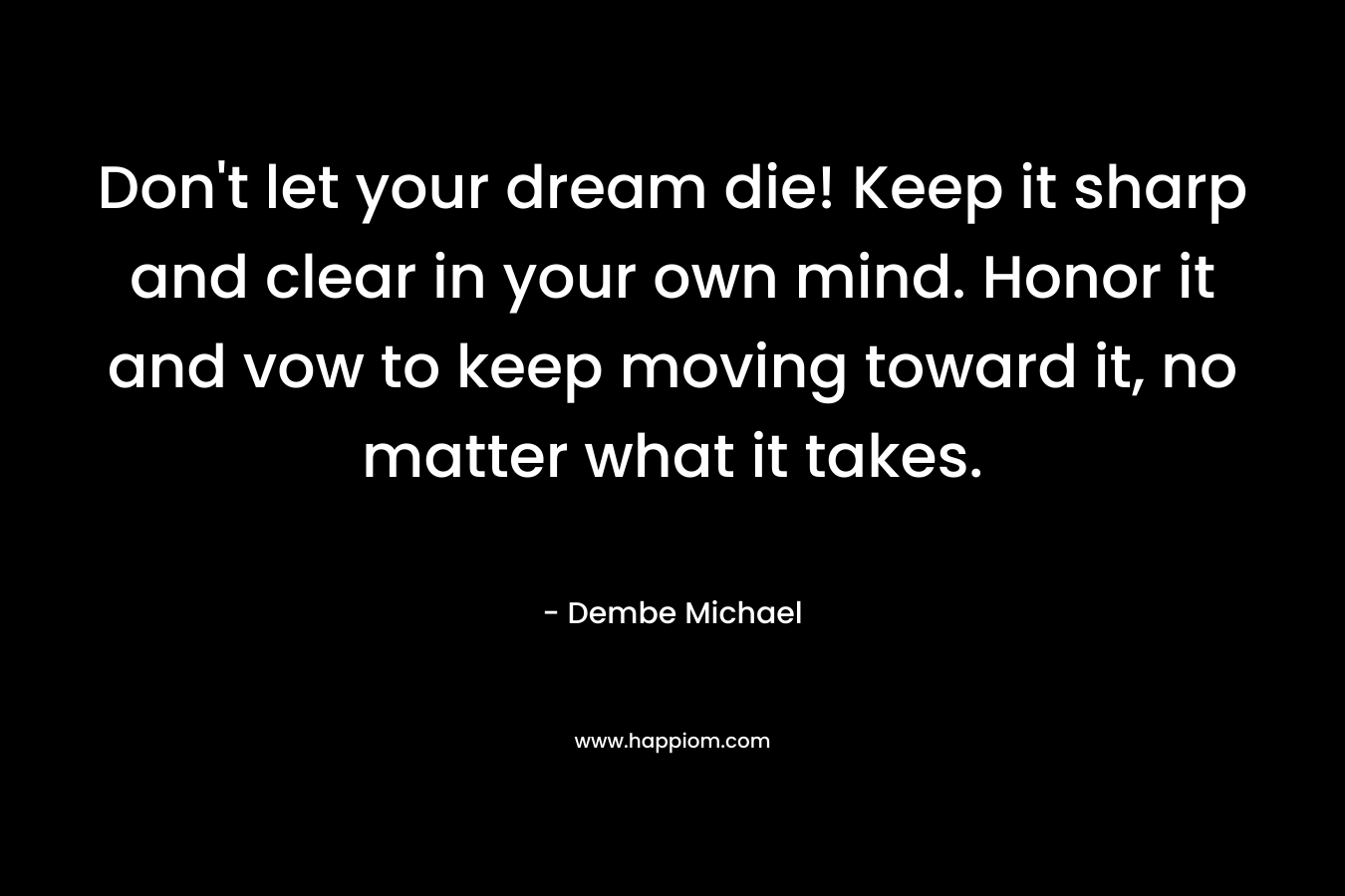 Don't let your dream die! Keep it sharp and clear in your own mind. Honor it and vow to keep moving toward it, no matter what it takes.