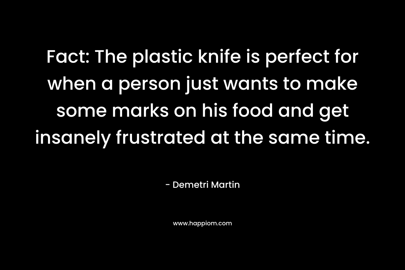 Fact: The plastic knife is perfect for when a person just wants to make some marks on his food and get insanely frustrated at the same time. – Demetri Martin