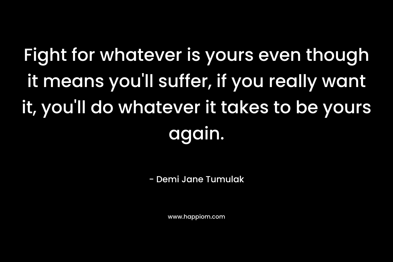 Fight for whatever is yours even though it means you’ll suffer, if you really want it, you’ll do whatever it takes to be yours again. – Demi Jane Tumulak