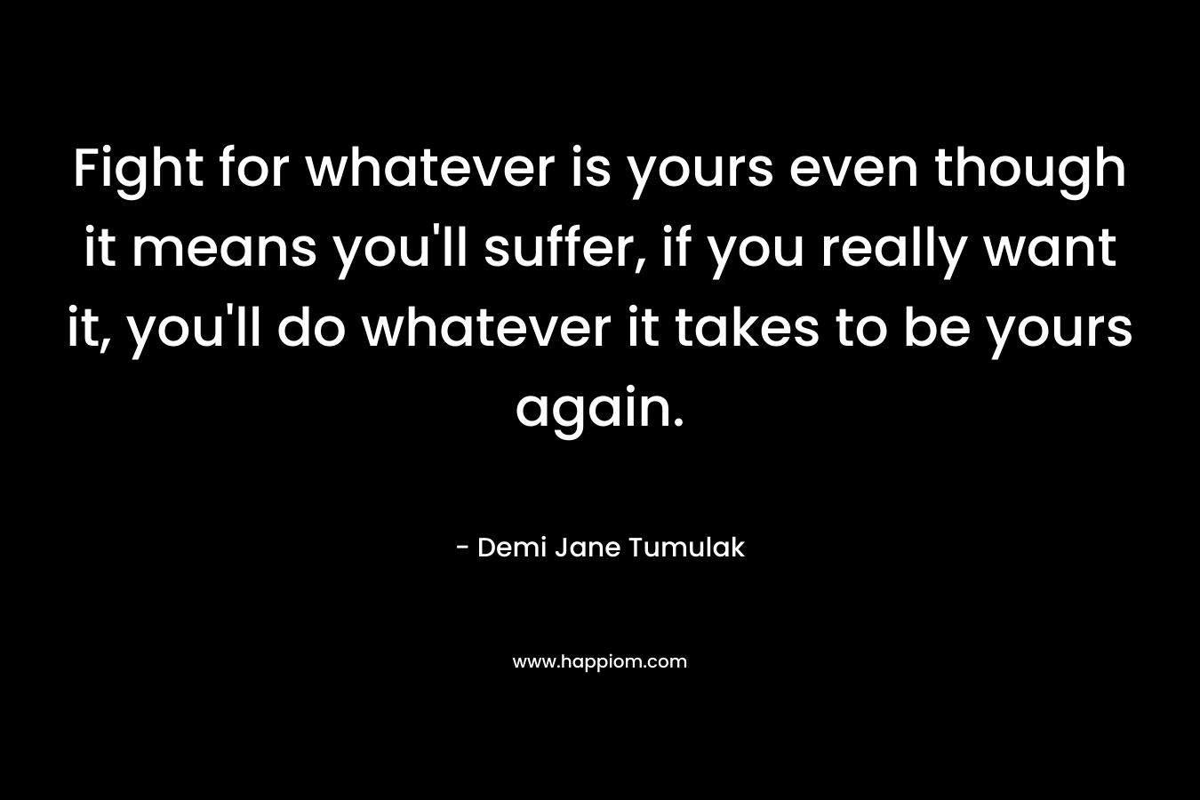 Fight for whatever is yours even though it means you'll suffer, if you really want it, you'll do whatever it takes to be yours again.