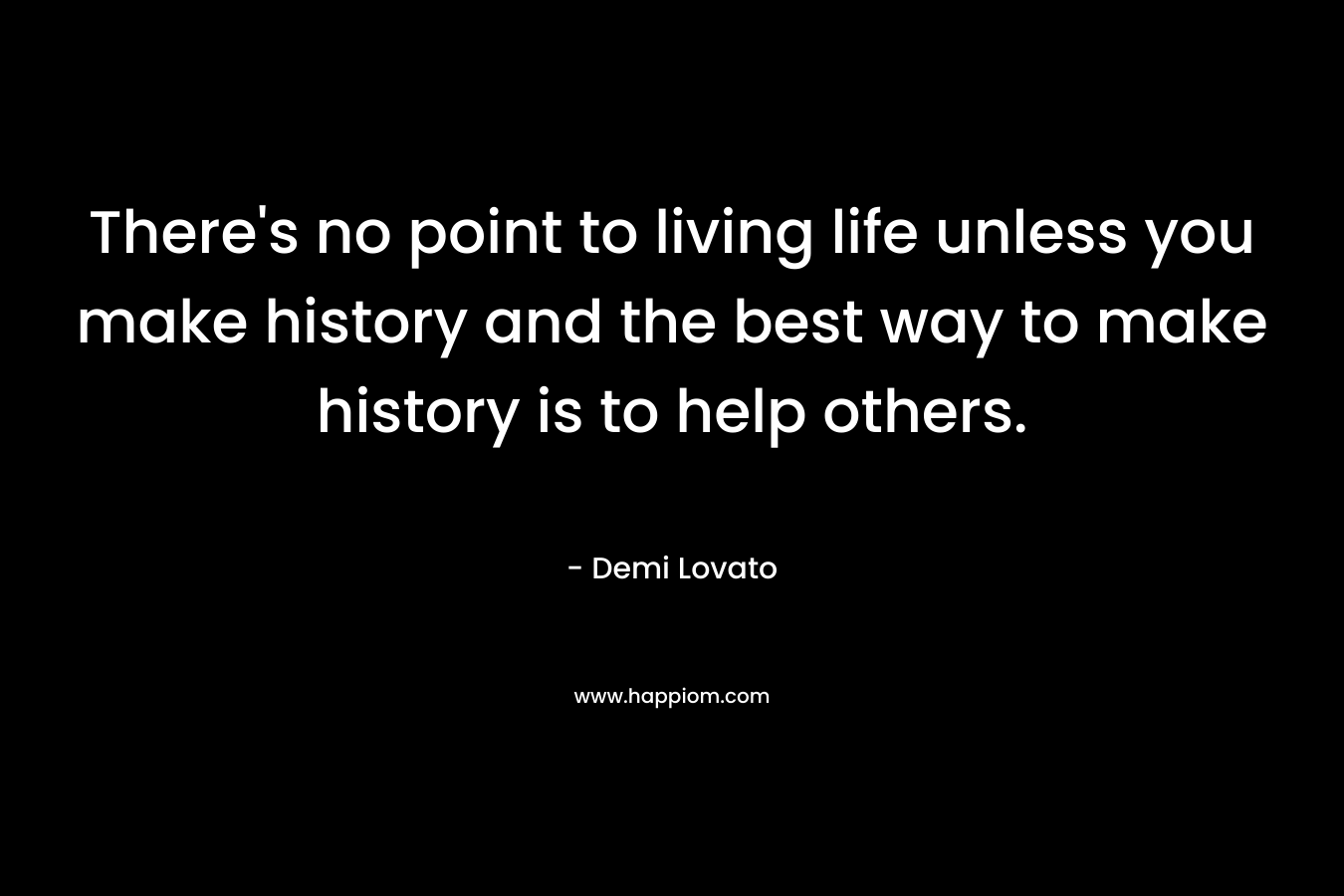 There's no point to living life unless you make history and the best way to make history is to help others.