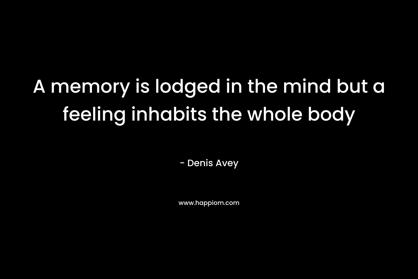 A memory is lodged in the mind but a feeling inhabits the whole body