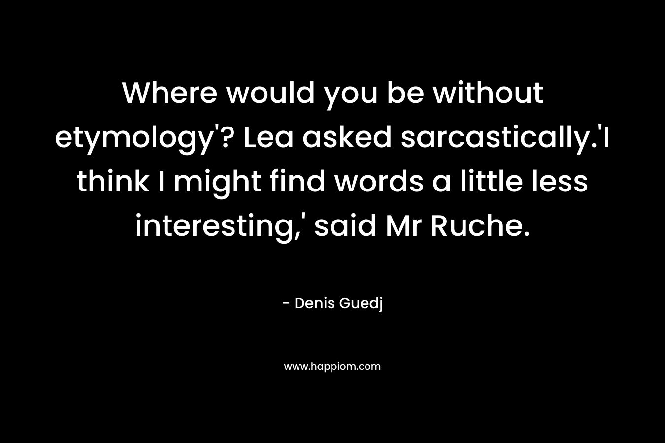 Where would you be without etymology'? Lea asked sarcastically.'I think I might find words a little less interesting,' said Mr Ruche.