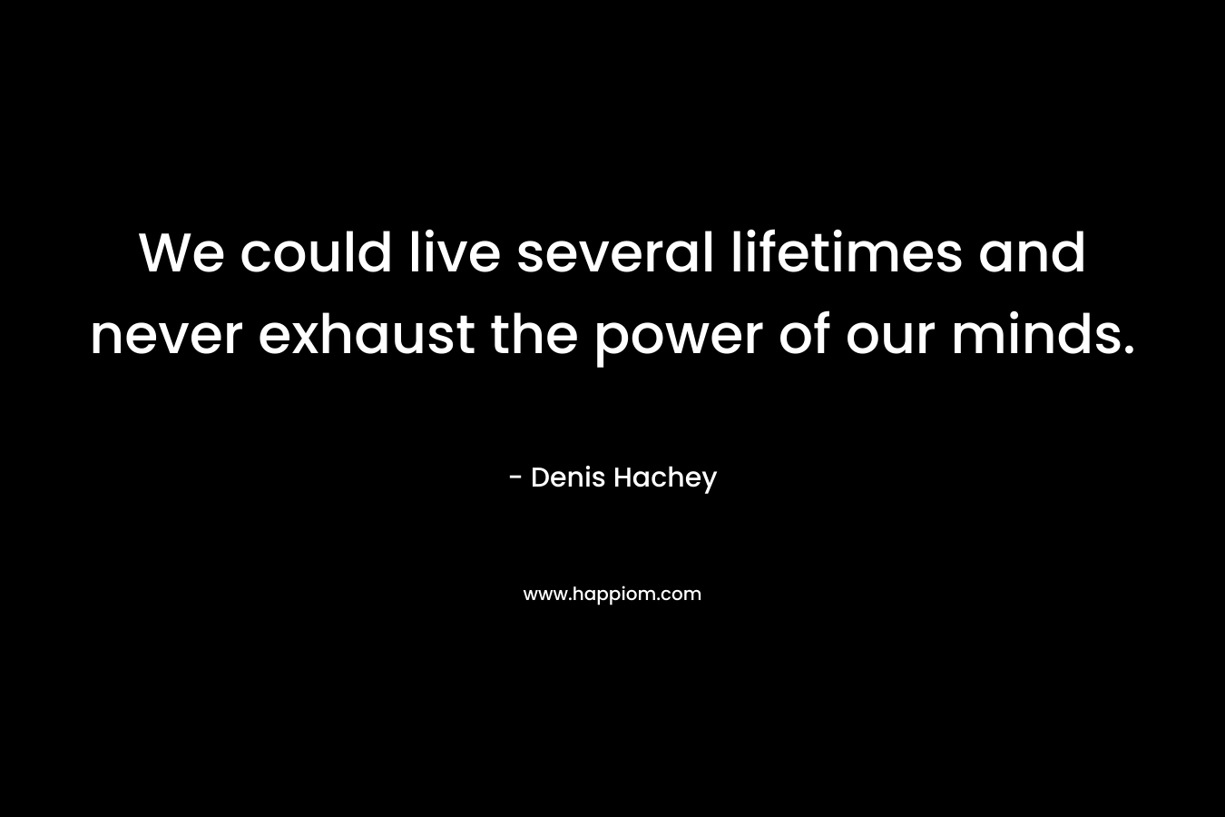 We could live several lifetimes and never exhaust the power of our minds.