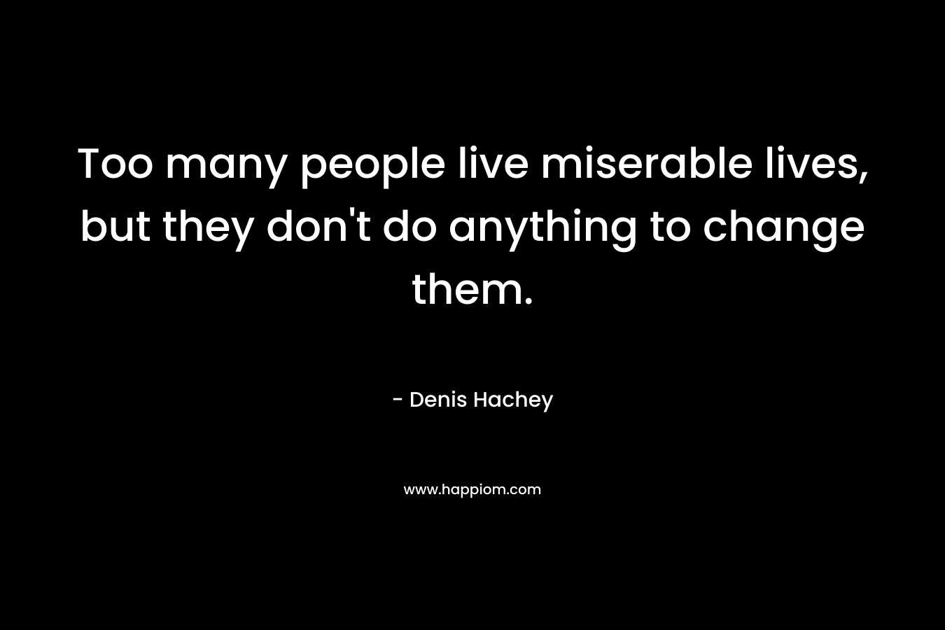 Too many people live miserable lives, but they don't do anything to change them.