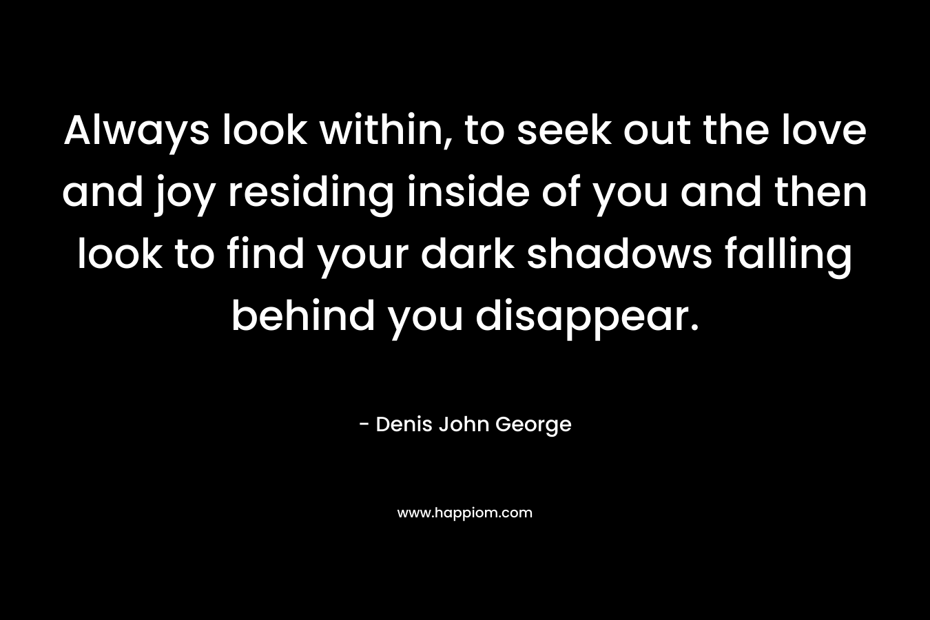 Always look within, to seek out the love and joy residing inside of you and then look to find your dark shadows falling behind you disappear.