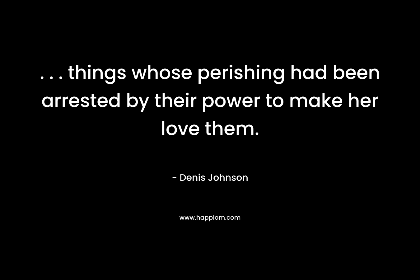 . . . things whose perishing had been arrested by their power to make her love them. – Denis Johnson