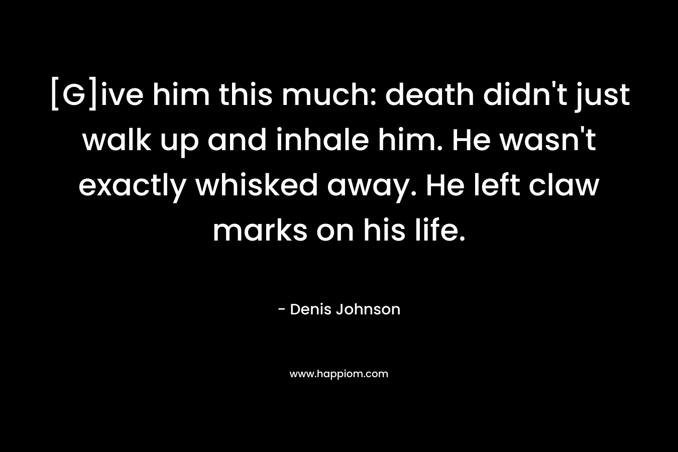 [G]ive him this much: death didn’t just walk up and inhale him. He wasn’t exactly whisked away. He left claw marks on his life. – Denis Johnson