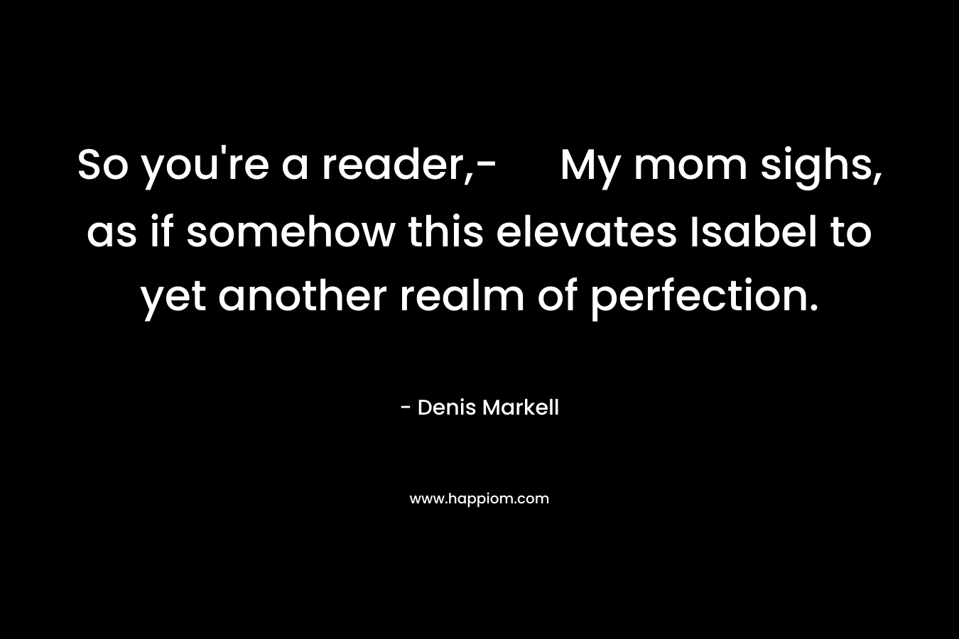 So you’re a reader,- My mom sighs, as if somehow this elevates Isabel to yet another realm of perfection. – Denis Markell