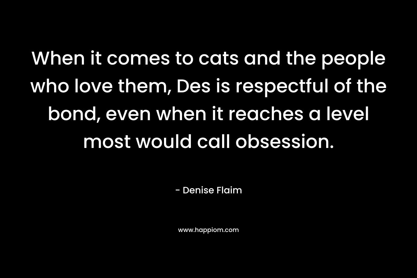 When it comes to cats and the people who love them, Des is respectful of the bond, even when it reaches a level most would call obsession. – Denise Flaim