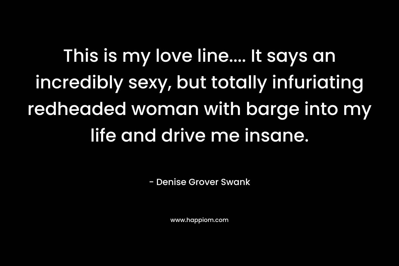This is my love line…. It says an incredibly sexy, but totally infuriating redheaded woman with barge into my life and drive me insane. – Denise Grover Swank