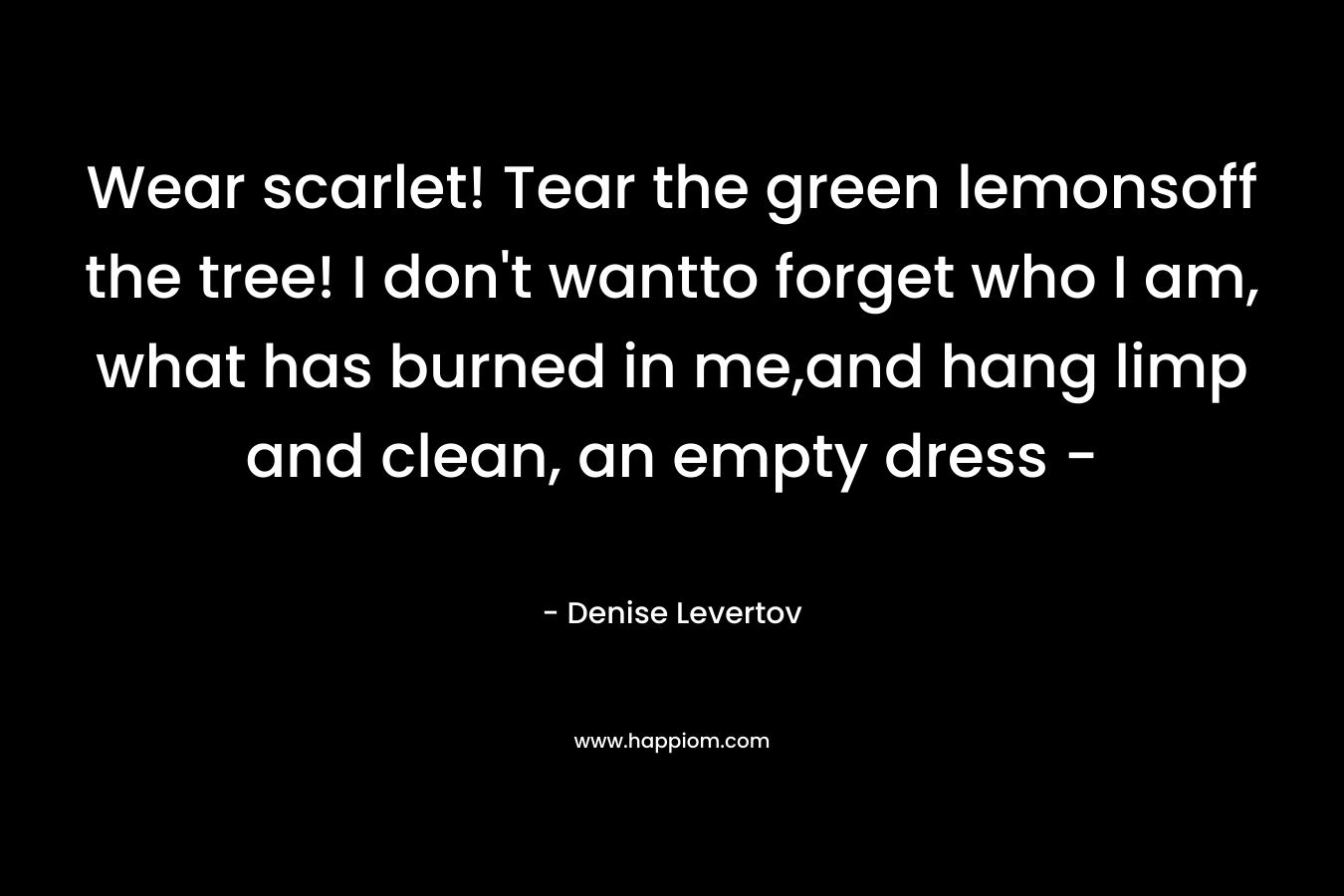 Wear scarlet! Tear the green lemonsoff the tree! I don’t wantto forget who I am, what has burned in me,and hang limp and clean, an empty dress – – Denise Levertov