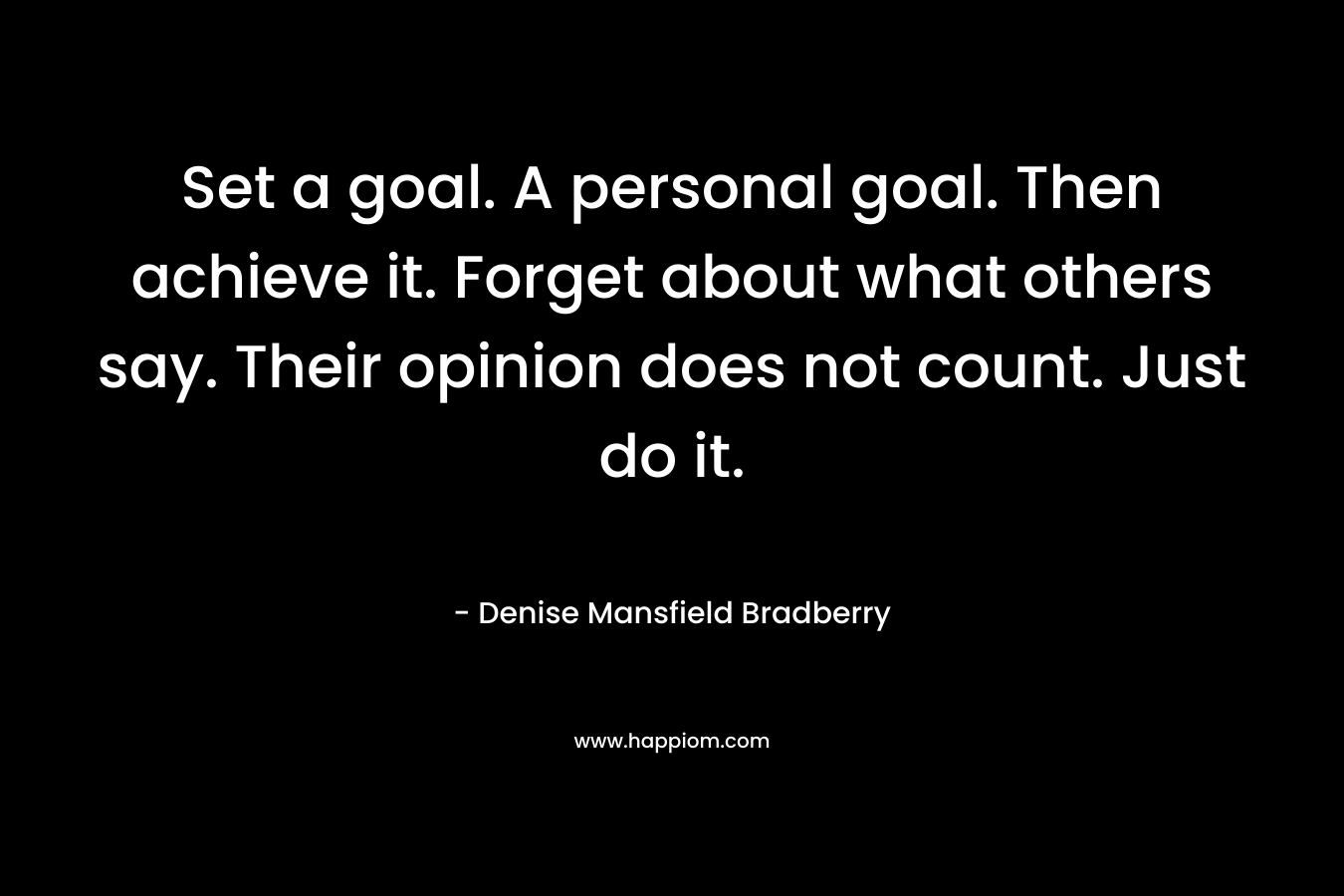 Set a goal. A personal goal. Then achieve it. Forget about what others say. Their opinion does not count. Just do it. – Denise Mansfield Bradberry