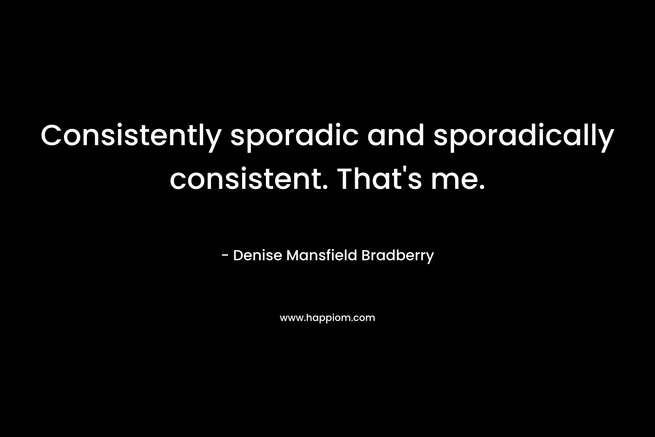 Consistently sporadic and sporadically consistent. That's me.