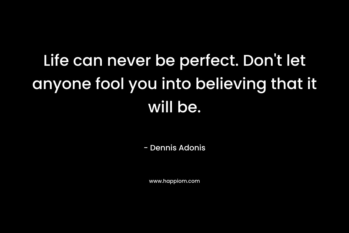 Life can never be perfect. Don't let anyone fool you into believing that it will be.