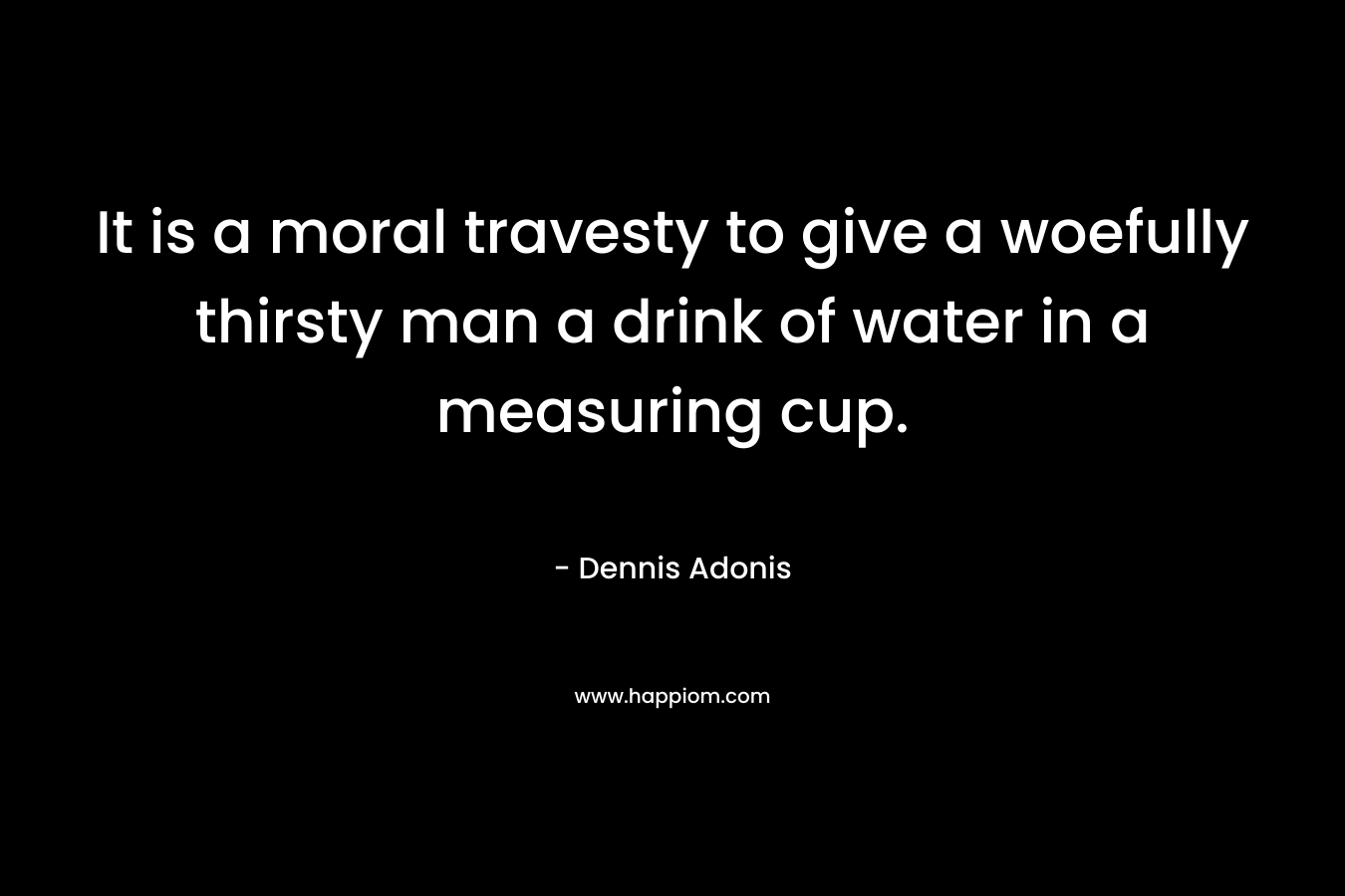 It is a moral travesty to give a woefully thirsty man a drink of water in a measuring cup. – Dennis Adonis