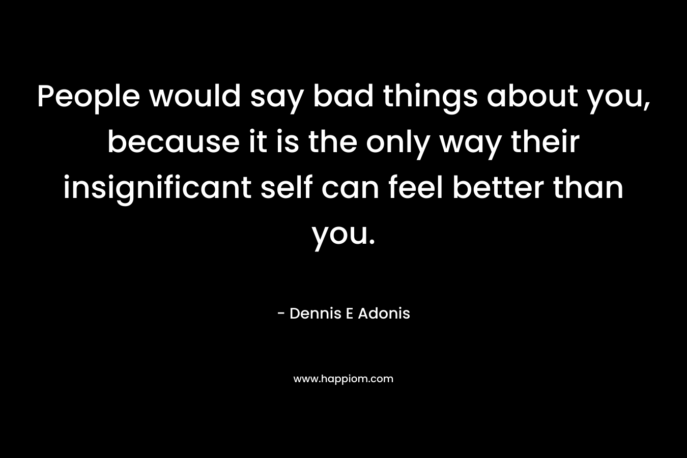 People would say bad things about you, because it is the only way their insignificant self can feel better than you. – Dennis E Adonis