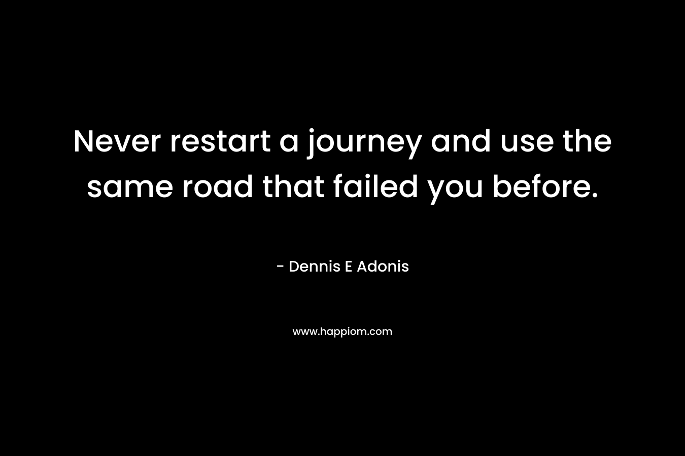 Never restart a journey and use the same road that failed you before. – Dennis E Adonis